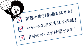 実際の取引画面を試せる！ いろいろな注文方法を体験！ 自分のペースで練習できる！